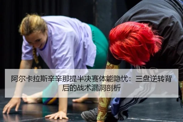 阿尔卡拉斯辛辛那提半决赛体能隐忧：三盘逆转背后的战术漏洞剖析